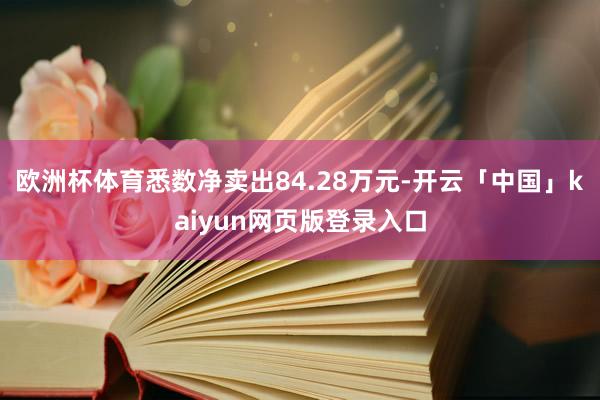 欧洲杯体育悉数净卖出84.28万元-开云「中国」kaiyun网页版登录入口