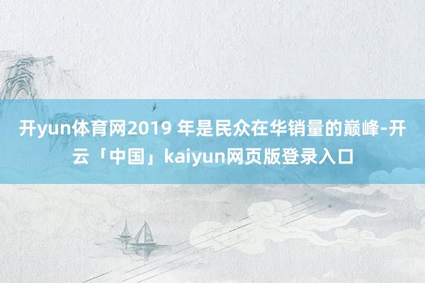 开yun体育网2019 年是民众在华销量的巅峰-开云「中国」kaiyun网页版登录入口